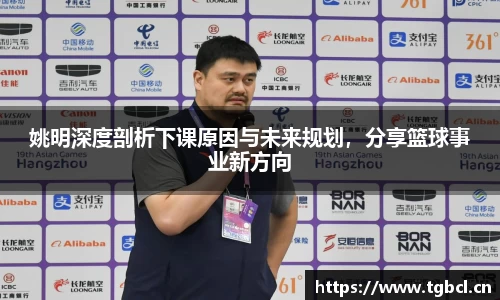 姚明深度剖析下课原因与未来规划，分享篮球事业新方向