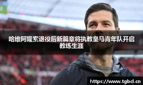 哈维阿隆索退役后新篇章将执教皇马青年队开启教练生涯